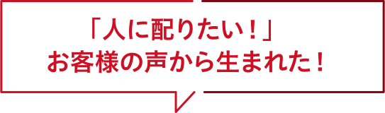 人に配りたい！お客様の声から生まれた！