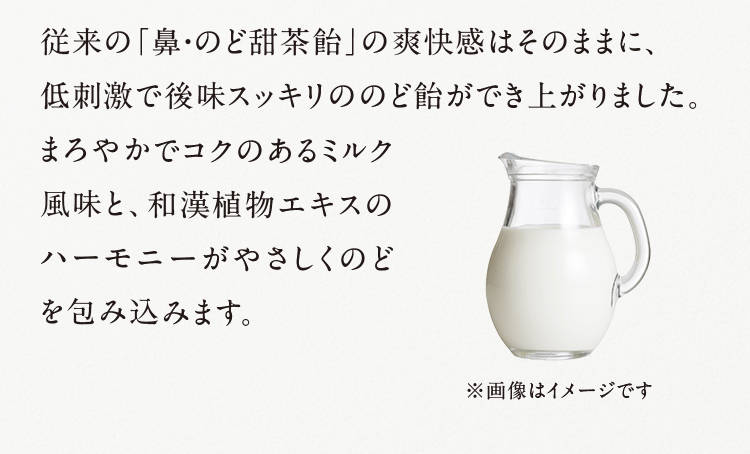 従来の「鼻・のど甜茶飴」の爽快感はそのままに、低刺激で後味スッキリののど飴ができ上がりました。 まろやかでコクのあるミルク風味と、和漢植物エキスのハーモニーがやさしくのどを包み込みます。 ※画像はイメージです