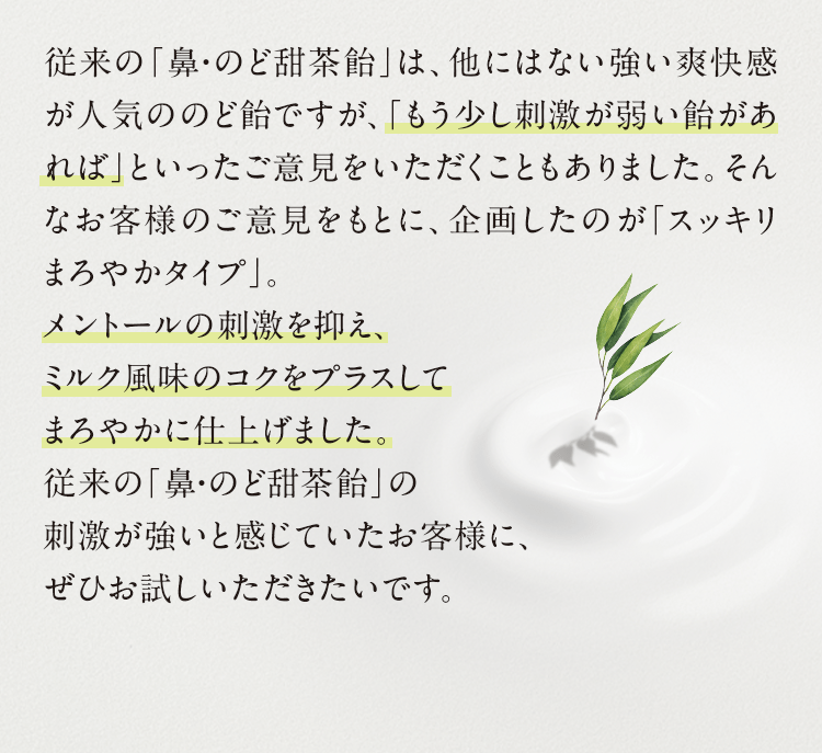 従来の「鼻・のど茶飴」は、他にはない強い爽快感が人気ののど飴ですが、「もう少し刺激が弱い飴があれば」といったご意見をいただくこともありました。そんなお客様のご意見をもとに、企画したのが「スッキリまろやかタイプ」。メントールの刺激を抑え、ミルク風味のコクをプラスしてまろやかに仕上げました。従来の「鼻・のど甜茶飴」の刺激が強いと感じていたお客様に、ぜひお試しいただきたいです。