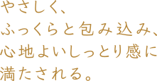 やさしくふっくら包み込み、心地よいしっとり感に満たされる。