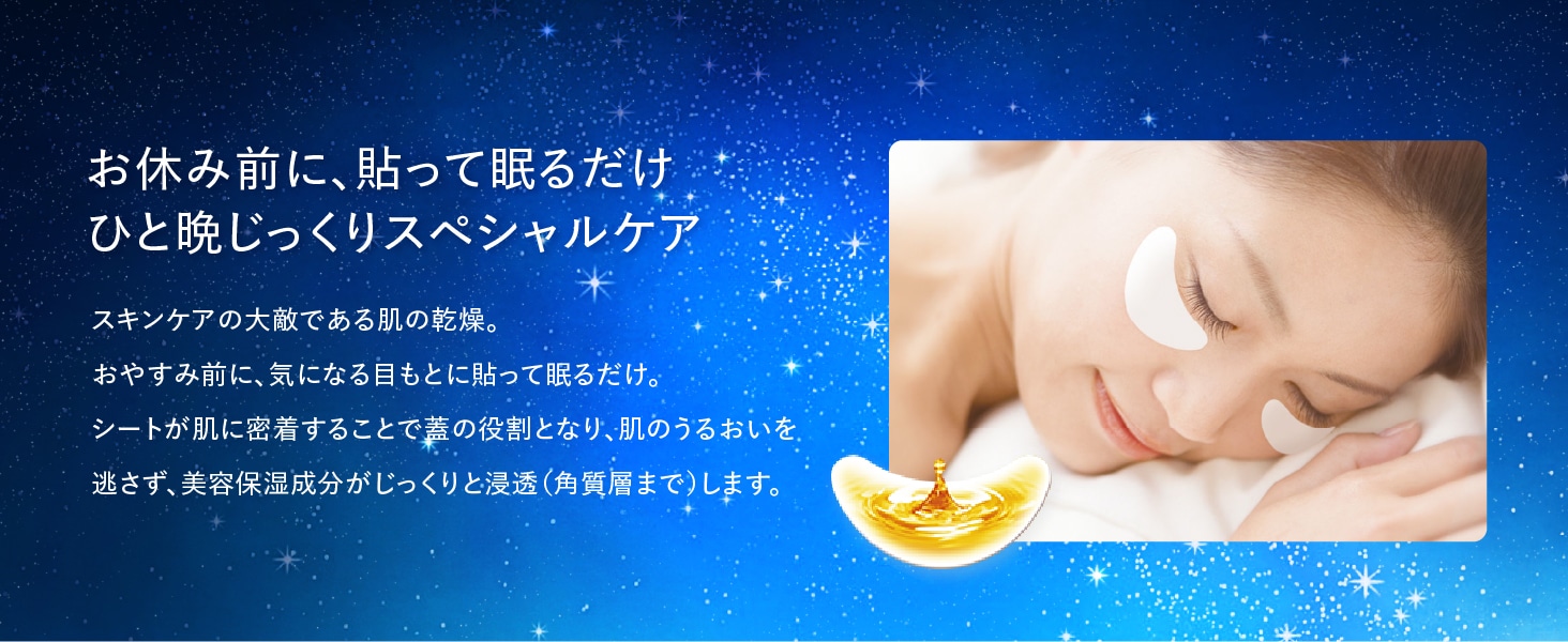 お休み前に、貼って眠るだけ ひと晩じっくりスペシャルケア スキンケアの大敵である肌の乾燥。おやすみ前に、気になる目もとに貼って眠るだけ。シートが肌に密着することで蓋の役割となり、肌のうるおいを逃さず、美容保湿成分がじっくりと浸透（角質層まで）します。