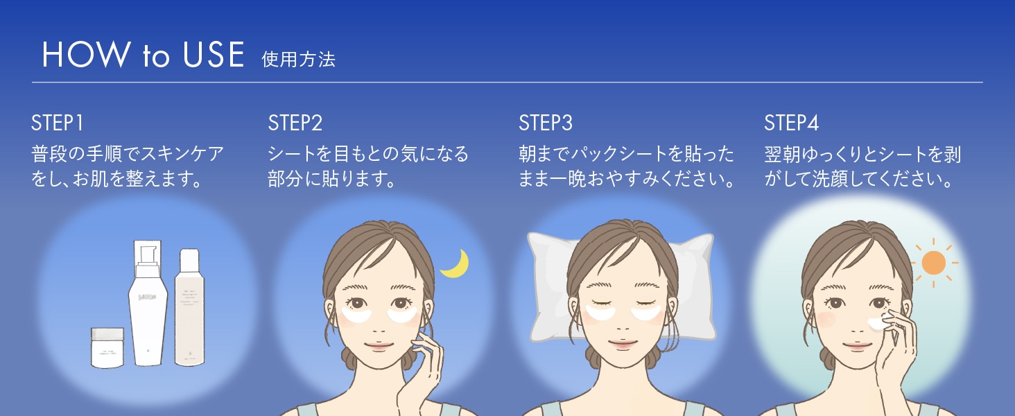 HOW to USE 使用方法 STEP1 普段の手順でスキンケアをし、お肌を整えます。STEP2 シートを目もとの気になる部分に貼ります。STEP3 朝までパックシートを貼ったまま一晩おやすみください。STEP4 翌朝ゆっくりとシートを剥がして洗顔してください。