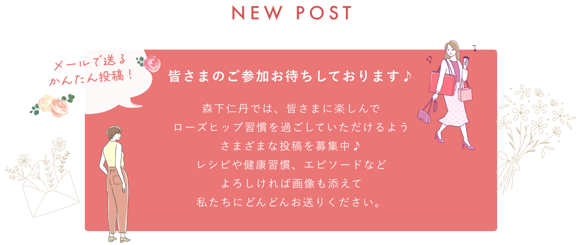 NEW POST メールで送る簡単投稿! 皆さまのご参加お待ちしております♪森下仁丹では、皆さまに楽しんでローズヒップ習慣を過ごしていただけるようさまざまな投稿を募集中♪レシピや健康習慣、エピソードなどよろしければ画像も添えて私たちにどんどんお送りください。