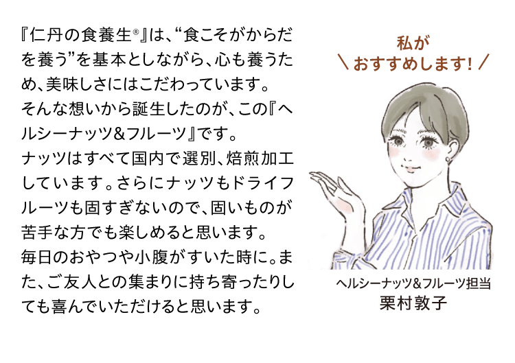 『仁丹の食養生®』は、“食こそがからだを養う”を基本としながら、心も養うため、美味しさにはこだわっています。そんな想いから誕生したのが、この『ヘルシーナッツ＆フルーツ』です。ナッツはすべて国内で選別、焙煎加工しています。さらにナッツもドライフルーツも固すぎないので、固いものが苦手な方でも楽しめると思います。毎日のおやつや小腹がすいた時に。また、ご友人との集まりに持ち寄ったりしても喜んでいただけると思います。私がおすすめします！ヘルシーナッツ&フルーツ担当 栗村敦子