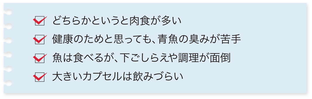 どちらかというと肉食が多い 健康のためと思っても、青魚の臭みが苦手 魚は食べるが、下ごしらえや調理が面倒 大きいカプセルは飲みづらい