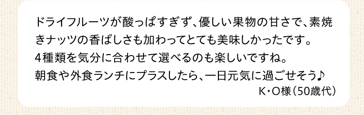 ドライフルーツが酸っぱすぎず、優しい果物の甘さで、素焼きナッツの香ばしさも加わってとても美味しかったです。4種類を気分に合わせて選べるのも楽しいですね。朝食や外食ランチにプラスしたら、一日元気に過ごせそう♪ K・O様（50歳代）