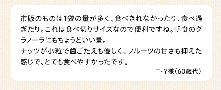 市販のものは1袋の量が多く、食べきれなかったり、食べ過ぎたり。これは食べ切りサイズなので便利ですね。朝食のグラノーラにもちょうどいい量。ナッツが小粒で歯ごたえも優しく、フルーツの甘さも抑えた感じで、とても食べやすかったです。 T・Y様（60歳代）