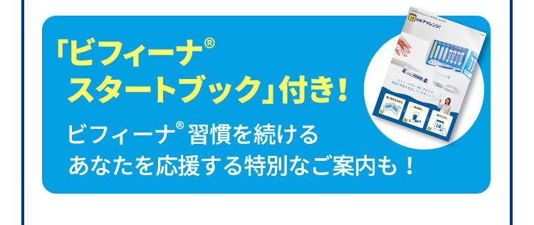 「ビフィーナ®スタートブック」付き！ ビフィーナ®習慣を続ける あなたを応援する特別なご案内も！