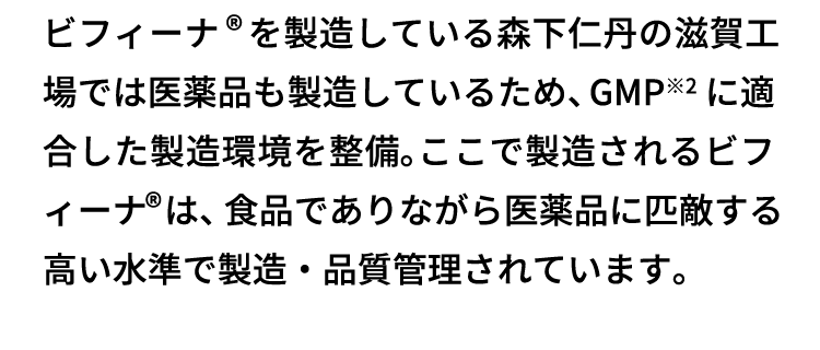 ビフィーナ®を製造している森下仁丹の滋賀工場では医薬品も製造しているため、GMP※2に適合した製造環境を整備。ここで製造されるビフィーナ®は、食品でありながら医薬品に匹敵する高い水準で製造・品質管理されています。