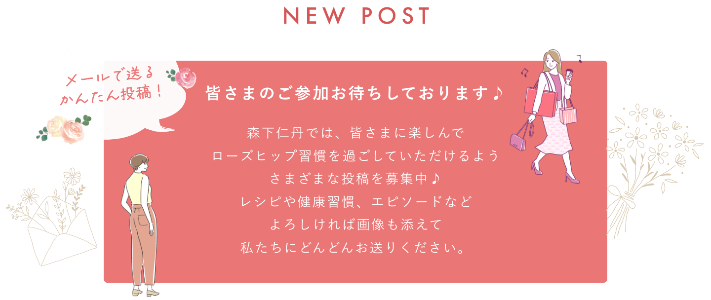 メールで送るかんたん投稿 NEW POST 皆さまのご参加お待ちしております♪森下仁丹では、皆さまに楽しんでローズヒップ習慣を過ごしていただけるようにいただけるようさまざまな投稿を募集中♪レシピや健康習慣、エピソードなどよろしければ画像も添えて私たちにどんどんお送りください。