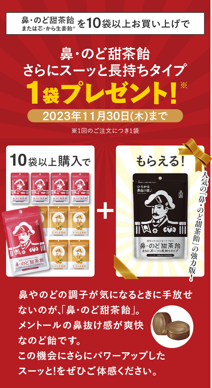 鼻・のど甜茶飴を10袋以上お買い上げで鼻・のど甜茶飴さらにスーッと長持ちタイプ1袋プレゼント!※1回のご注文につき1袋 10袋以上購入で、鼻・のど甜茶飴 さらにスーッと長持ちタイプがもらえる!人気の「鼻・のど甜茶飴」の強力版! 鼻やのどの調子が気になるときに手放せないのが、「鼻・のど甜茶飴」。メントールの鼻抜け感が爽快なのど飴です。この機会にさらにパワーアップしたスーッと!をぜひご体感ください。