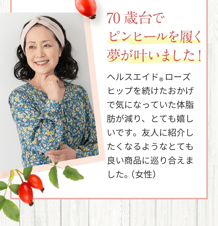 70歳台でピンヒールを履く夢が叶いました！ヘルスエイド®ローズヒップを続けたおかげで気になっていた体脂肪が減り、とても嬉しいです。友人に紹介したくなるようなとても良い商品に巡り合えました。（女性）